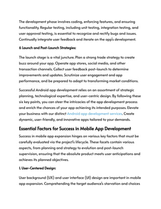 The development phase involves coding, enforcing features, and ensuring
functionality. Regular testing, including unit testing, integration testing, and
user approval testing, is essential to recognize and rectify bugs and issues.
Continually integrate user feedback and iterate on the app's development.
6 Launch and Post-Launch Strategies:
The launch stage is a vital juncture. Plan a strong trade strategy to create
buzz around your app. Operate app stores, social media, and other
transaction channels. Collect user feedback post-launch to determine
improvements and updates. Scrutinize user engagement and app
performance, and be prepared to adapt to transforming market conditions.
Successful Android app development relies on an assortment of strategic
planning, technological expertise, and user-centric design. By following these
six key points, you can steer the intricacies of the app development process
and enrich the chances of your app achieving its intended purposes. Elevate
your business with our distinct Android app development services. Create
dynamic, user-friendly, and innovative apps tailored to your demands.
Essential Factors for Success in Mobile App Development
Success in mobile app expansion hinges on various key factors that must be
carefully evaluated via the project's lifecycle. These facets contain various
aspects, from planning and strategy to evolution and post-launch
supervision, ensuring that the absolute product meets user anticipations and
achieves its planned objectives.
1. User-Centered Design:
User background (UX) and user interface (UI) design are important in mobile
app expansion. Comprehending the target audience's starvation and choices
 