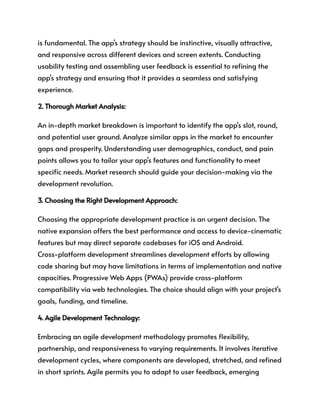 is fundamental. The app's strategy should be instinctive, visually attractive,
and responsive across different devices and screen extents. Conducting
usability testing and assembling user feedback is essential to refining the
app's strategy and ensuring that it provides a seamless and satisfying
experience.
2. Thorough Market Analysis:
An in-depth market breakdown is important to identify the app's slot, round,
and potential user ground. Analyze similar apps in the market to encounter
gaps and prosperity. Understanding user demographics, conduct, and pain
points allows you to tailor your app's features and functionality to meet
specific needs. Market research should guide your decision-making via the
development revolution.
3. Choosing the Right Development Approach:
Choosing the appropriate development practice is an urgent decision. The
native expansion offers the best performance and access to device-cinematic
features but may direct separate codebases for iOS and Android.
Cross-platform development streamlines development efforts by allowing
code sharing but may have limitations in terms of implementation and native
capacities. Progressive Web Apps (PWAs) provide cross-platform
compatibility via web technologies. The choice should align with your project's
goals, funding, and timeline.
4. Agile Development Technology:
Embracing an agile development methodology promotes flexibility,
partnership, and responsiveness to varying requirements. It involves iterative
development cycles, where components are developed, stretched, and refined
in short sprints. Agile permits you to adapt to user feedback, emerging
 