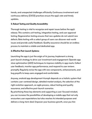 trends, and unexpected challenges efficiently. Continuous involvement and
continuous delivery (CI/CD) practices ensure the app's rate and timely
updates.
5. Robust Testing and Quality Accessibility:
Thorough testing is vital to recognize and repair issues before the app's
release. This contains unit testing, integration testing, and user approval
testing. Degeneration testing ensures that new updates do not submit new
defects. Beta testing with a select group of users can discover real-world
issues and provide useful feedback. Quality assurance should be an endless
process to maintain a stable and dedicated app.
6. Effective Post-Launch Systems:
Launching the app is just the origin of its journey. Implement a strong
post-launch strategy to drive user investment and engagement. Operate app
store optimization (ASO) techniques to improve visibility in app marts. Collect
user feedback, monitor app performance, and respond to user reviews
promptly. Regularly revise the app with new components, enhancements, and
bug payoffs to keep users engaged and comfortable.
Anyway, android app development triumph depends on a holistic system that
contains user-centered design, detailed market analysis, the selection of the
right evolution approach, an agile process, robust testing and quality
assurance, and effective post-launch scenarios.
By prioritizing these key elements and supporting a user-focused mindset,
you can increase the possibilities of developing a mobile app that not only
encounters user expectations but also reaches its intended purposes and
delivers a long-term deal. Empower your business growth, once you hire
 