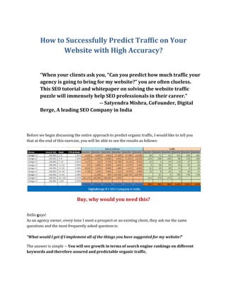 How to Successfully Predict Traffic on Your
Website with High Accuracy?
“When your clients ask you, “Can you predict how much traffic your
agency is going to bring for my website?” you are often clueless.
This SEO tutorial and whitepaper on solving the website traffic
puzzle will immensely help SEO professionals in their career.”
-- Satyendra Mishra, CoFounder, Digital
Berge, A leading SEO Company in India
Before we begin discussing the entire approach to predict organic traffic, I would like to tell you
that at the end of this exercise, you will be able to see the results as follows:
Buy, why would you need this?
Hello guys!
As an agency owner, every time I meet a prospect or an existing client, they ask me the same
questions and the most frequently asked question is:
“What would I get if I implement all of the things you have suggested for my website?”
The answer is simple -- You will see growth in terms of search engine rankings on different
keywords and therefore assured and predictable organic traffic.
 