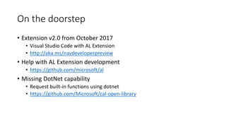 On the doorstep
• Extension v2.0 from October 2017
• Visual Studio Code with AL Extension
• http://aka.ms/navdeveloperpreview
• Help with AL Extension development
• https://github.com/microsoft/al
• Missing DotNet capability
• Request built-in functions using dotnet
• https://github.com/Microsoft/cal-open-library
 