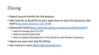 Closing
• Expect several months for the process
• Add ?aid=fin or &aid=fin to your web client to start the Dynamics 365
shell (http://www.dynamics.is/?p=2729)
• AdvaniaGIT SCM (https://github.com/gunnargestsson/AdvaniaGIT)
• Tools to manage your IP in GIT
• Tools to convert C/AL to AL
• Tools to support development in VS Code & AL with Docker Containers
• Figure out your own way for billing
• Your friend in need d365val@microsoft.com
 