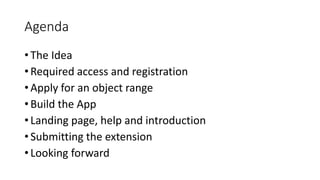 Agenda
• The Idea
• Required access and registration
• Apply for an object range
• Build the App
• Landing page, help and introduction
• Submitting the extension
• Looking forward
 