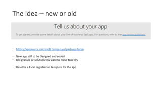 The Idea – new or old
• https://appsource.microsoft.com/en-us/partners-form
• New app still to be designed and coded
• Old granule or solution you want to move to D365
• Result is a Excel registration template for the app
 