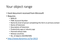 Your object range
• Excel document received from Microsoft
• Requires
• MPN ID
• PSBC Account Number
• Name & email of person completing this form or primary contact
• Name of Extension
• Description of Extension
• Productivity app or industry app
• Planned release date
• Release countries
• No. of objects (50/200/500)
• http://www.dynamics.is/?p=2613
 