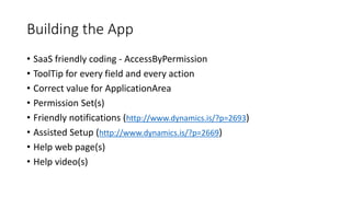 Building the App
• SaaS friendly coding - AccessByPermission
• ToolTip for every field and every action
• Correct value for ApplicationArea
• Permission Set(s)
• Friendly notifications (http://www.dynamics.is/?p=2693)
• Assisted Setup (http://www.dynamics.is/?p=2669)
• Help web page(s)
• Help video(s)
 