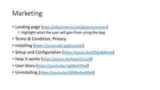 Marketing
• Landing page (http://objects4nav.com/glsourcenames)
• Highlight what the user will gain from using the App
• Terms & Condition, Privacy
• Installing (https://youtu.be/-gqIEuauEZs)
• Setup and Configuration (https://youtu.be/Z9lgr8bBeoA)
• How it works (https://youtu.be/hpyLICCzur8)
• User Story (https://youtu.be/-zgHAe07Pv0)
• Uninstalling (https://youtu.be/QID0w9aeMkA)
 