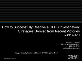 How to Successfully Resolve a CFPB Investigation:
Strategies Derived from Recent Victories
Anthony E. DiResta
Partner, Washington, D.C.
(202) 282-5782
adiresta@winston.com
Brought to you by Winston & Strawn’s CFPB Response Team
March 5, 2014
 