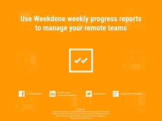 Use Weekdone weekly progress reports
to manage your remote teams
Reference:
http://www.gallup.com/poll/184649/telecommuting-work-climbs.aspx
https://remote.co/new-remote-work-stats-show-rise-in-telecommuting/
https://remote.co/how-to-be-a-successful-remote-workplace/
https://blog.weekdone.com
google.com/+weekdonefb.me/weekdone
linkedin.com/
company/weekdone
@weekdone
 