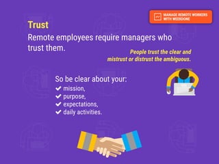Trust
Remote employees require managers who
trust them. People trust the clear and
mistrust or distrust the ambiguous.
So be clear about your:
mission,
purpose,
expectations,
daily activities.
 