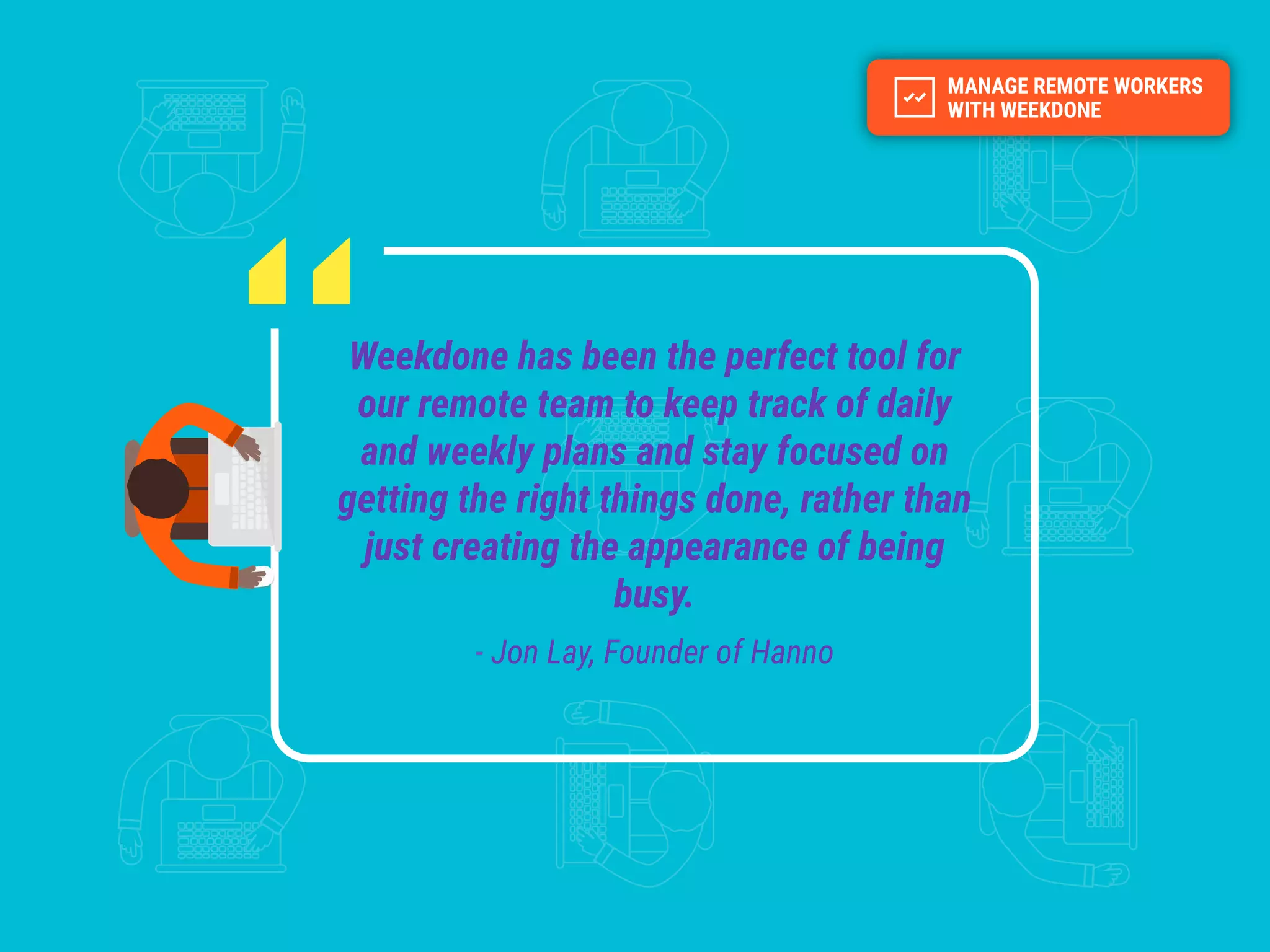 Weekdone has been the perfect tool for
our remote team to keep track of daily
and weekly plans and stay focused on
getting the right things done, rather than
just creating the appearance of being
busy.
- Jon Lay, Founder of Hanno
 