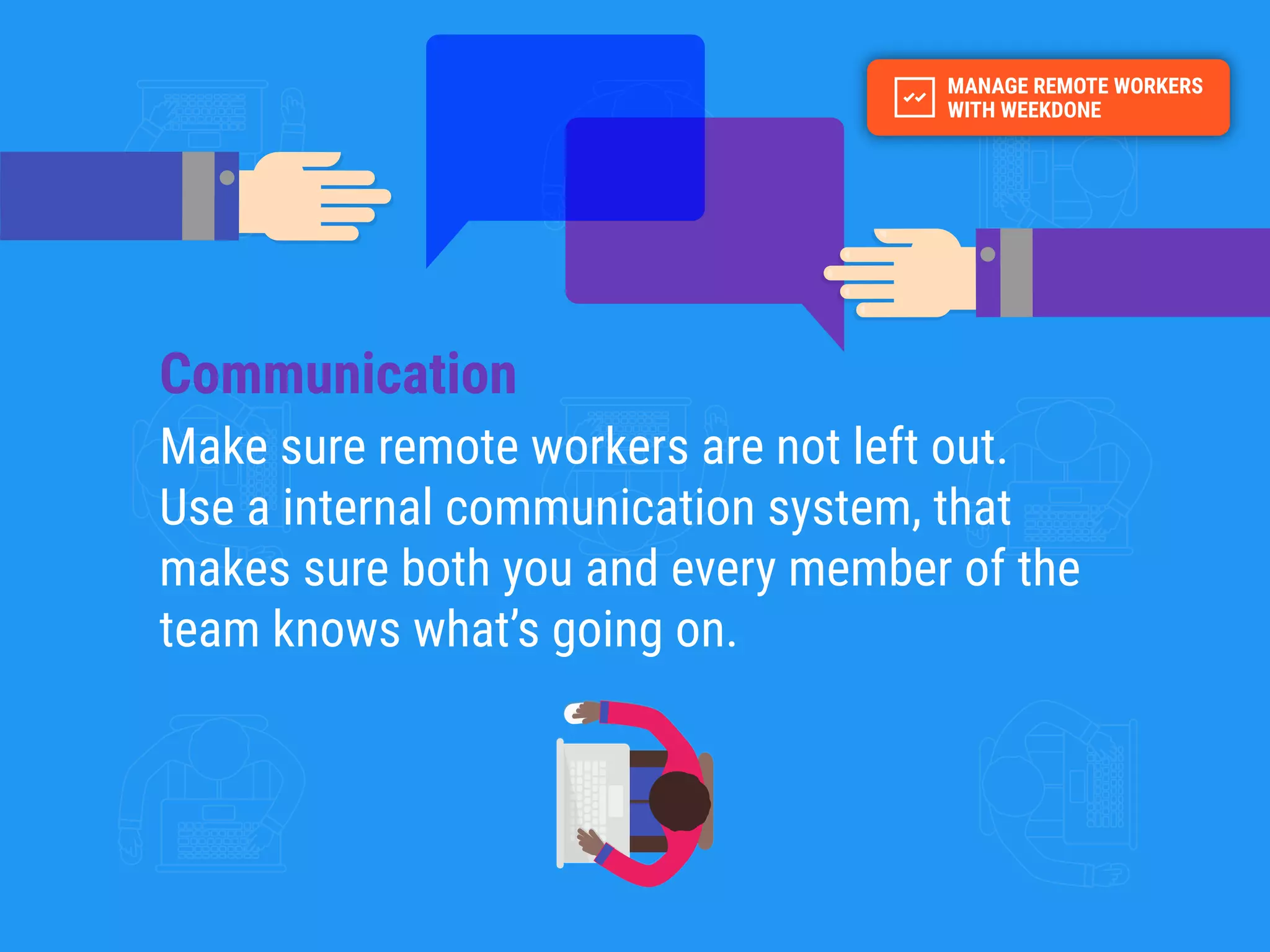 Communication
Make sure remote workers are not left out.
Use a internal communication system, that
makes sure both you and every member of the
team knows what’s going on.
 
