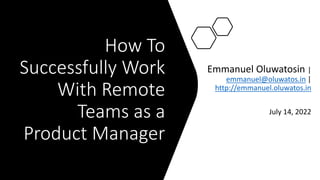 How To
Successfully Work
With Remote
Teams as a
Product Manager
Emmanuel Oluwatosin |
emmanuel@oluwatos.in |
http://emmanuel.oluwatos.in
July 14, 2022
 