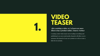 VIDEO
TEASER
After watching a video, 64% of users are more
likely to buy a product online. (Source: Forbes)
Creating a short video teaser not revealing everything and
publishing it on your social media channels will allow you to
announce the launch of your new product as well as create a
little bit of curiosity.
1.
 