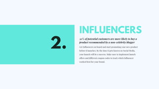 INFLUENCERS
30% of potential customers are more likely to buy a
product recommended by a non-celebrity blogger
Get Influencers on board and start promoting your new product
before it launches. By the time it gets known on Social Media,
your launch will be a success. Make sure to implement launch
offers and different coupon codes to track which Influencer
worked best for your brand.  
2.
 