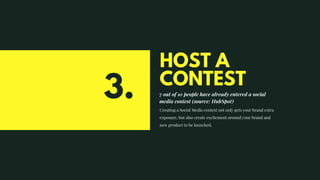 HOST A
CONTEST
7 out of 10 people have already entered a social
media contest (source: HubSpot)
Creating a Social Media contest not only gets your brand extra
exposure, but also create excitement around your brand and
new product to be launched.
3.
 