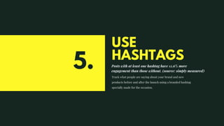 USE
HASHTAGS
Posts with at least one hashtag have 12.6% more
engagement than those without. (source: simply measured)
Track what people are saying about your brand and new
products before and after the launch using a branded hashtag
specially made for the occasion.
5.
 