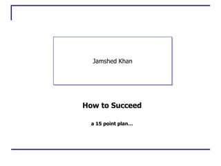 How to Succeed Jamshed Khan a 15 point plan… 