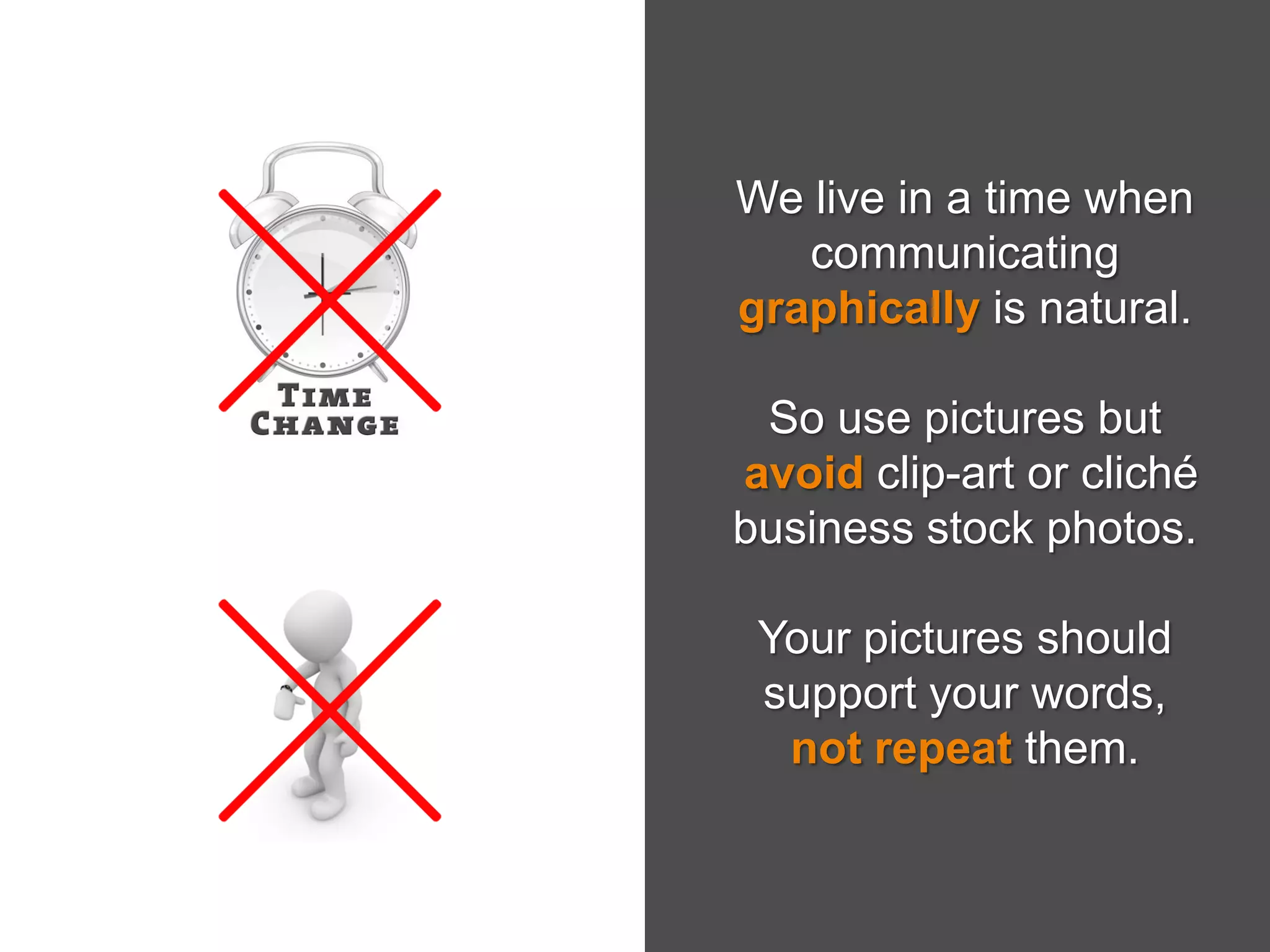 We live in a time when
communicating
graphically is natural.
So use pictures but
avoid clip-art or cliché
business stock photos.
Your pictures should
support your words,
not repeat them.
 