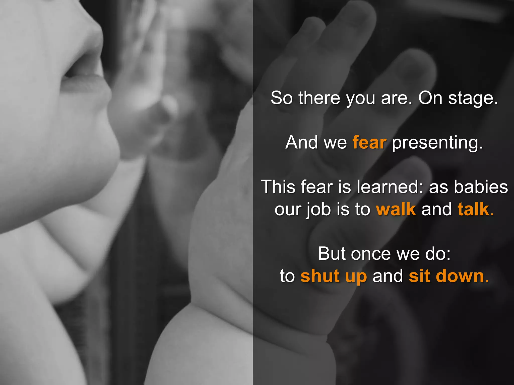 So there you are. On stage.
And we fear presenting.
This fear is learned: as babies
our job is to walk and talk.
But once we do:
to shut up and sit down.
 