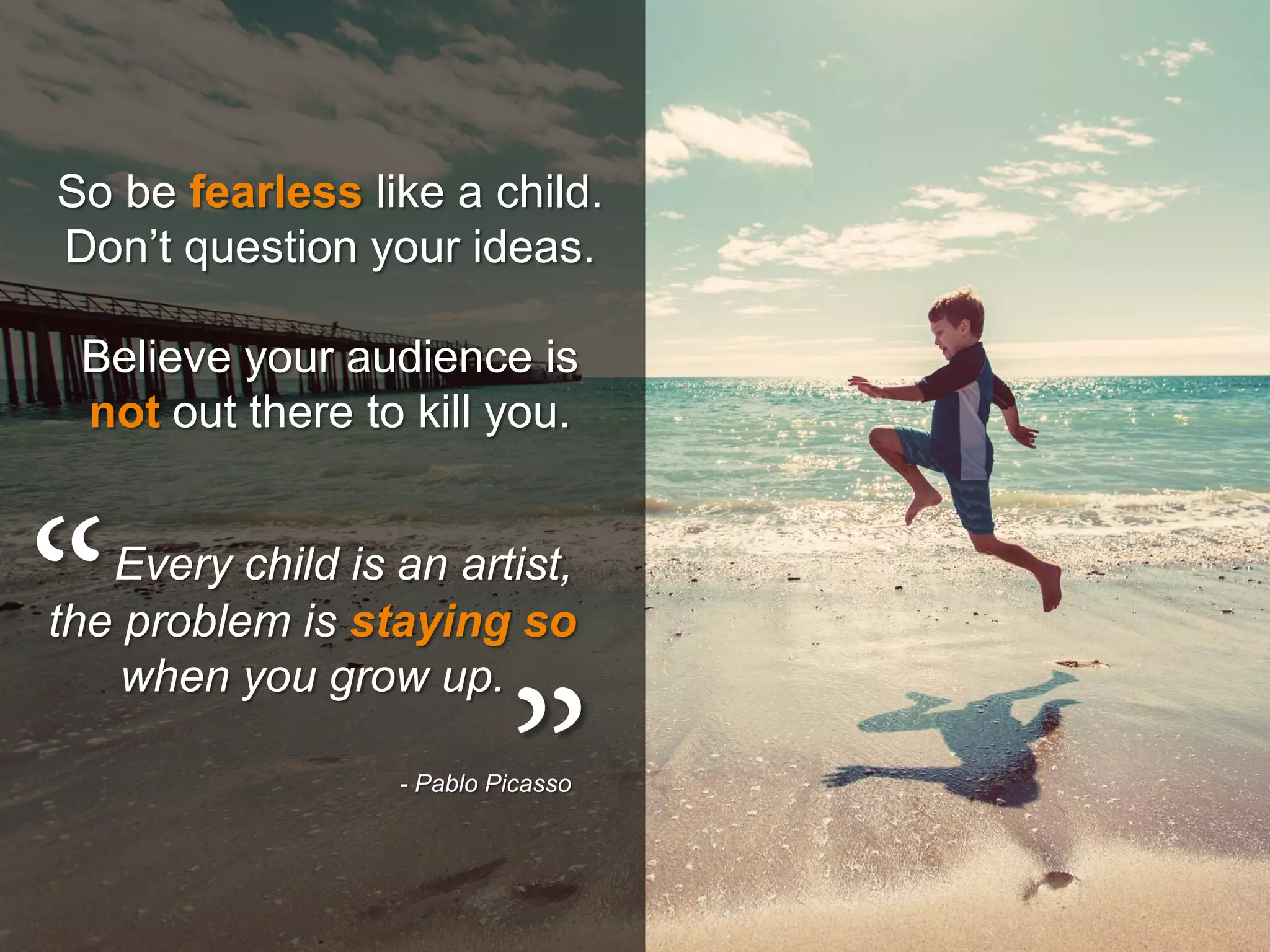 Every child is an artist,
the problem is staying so
when you grow up.
- Pablo Picasso
So be fearless like a child.
Don’t question your ideas.
Believe your audience is
not out there to kill you.
 