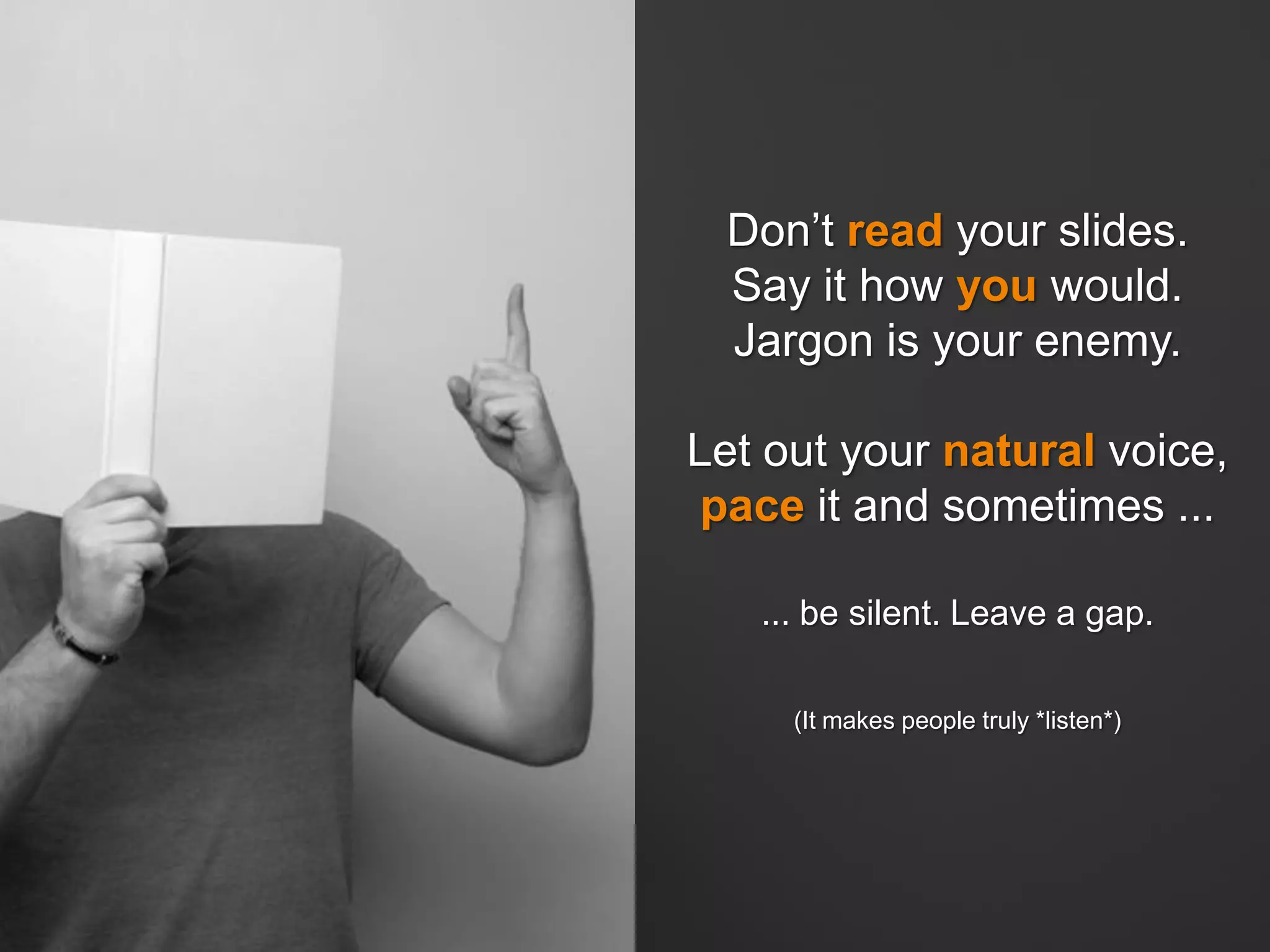 Don’t read your slides.
Say it how you would.
Jargon is your enemy.
Let out your natural voice,
pace it and sometimes ...
... be silent. Leave a gap.
(It makes people truly *listen*)
 
