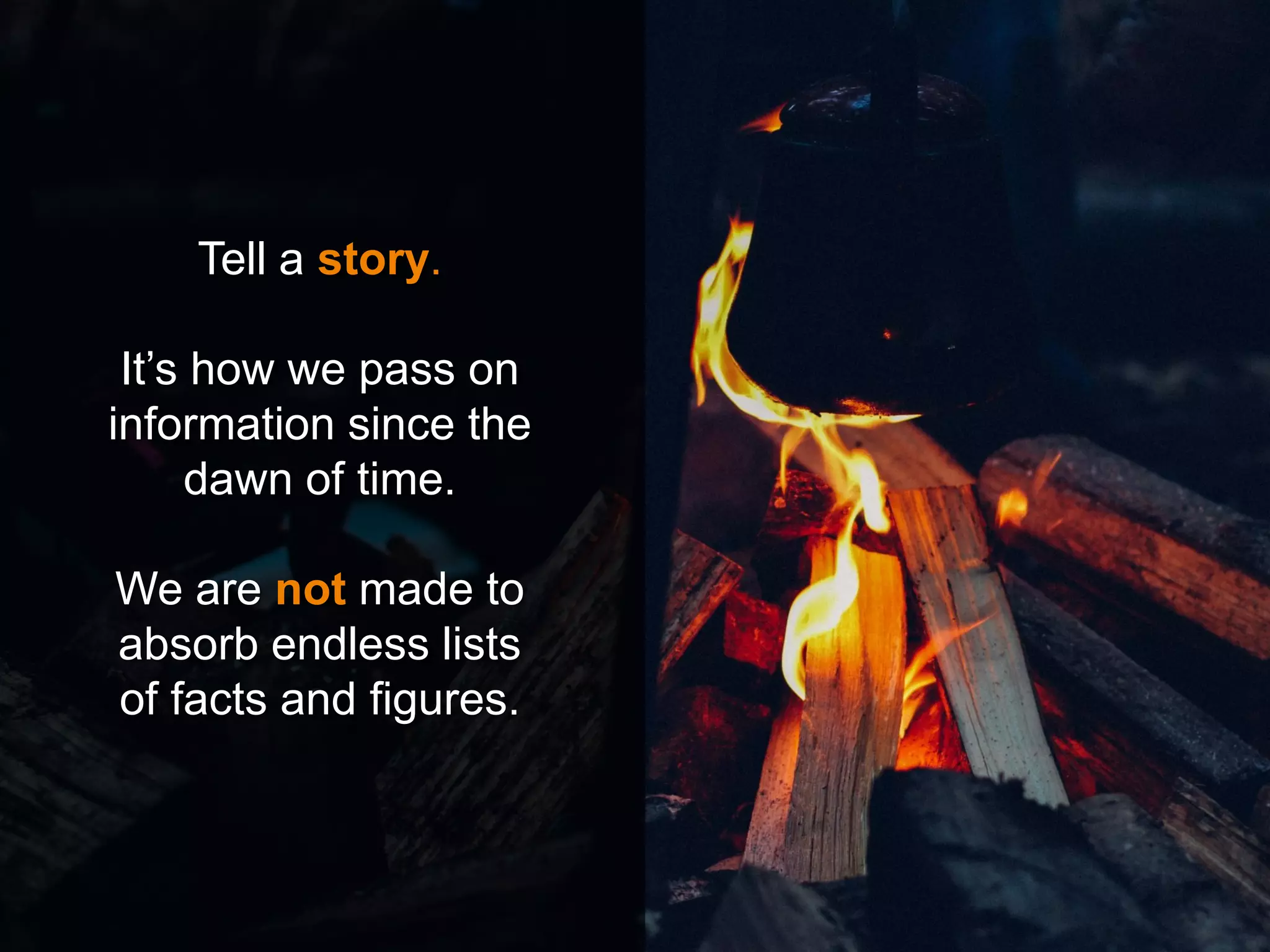 Tell a story.
It’s how we pass on
information since the
dawn of time.
We are not made to
absorb endless lists
of facts and figures.
 