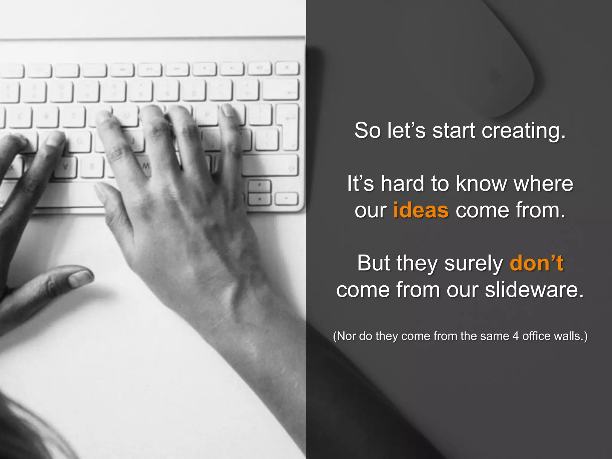 So let’s start creating.
It’s hard to know where
our ideas come from.
But they surely don’t
come from our slideware.
(Nor do they come from the same 4 office walls.)
 