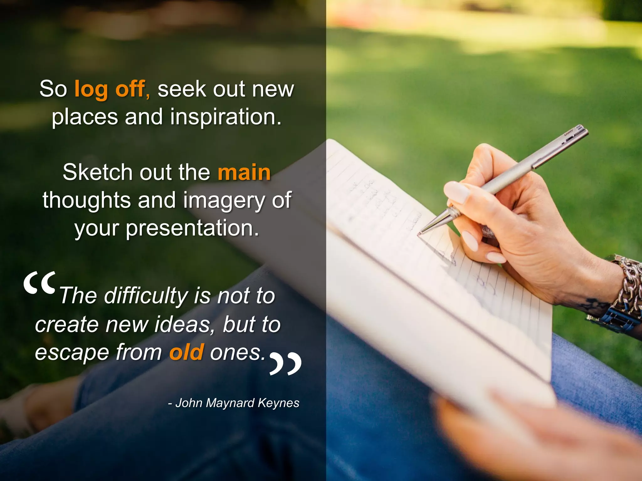 So log off, seek out new
places and inspiration.
Sketch out the main
thoughts and imagery of
your presentation.
The difficulty is not to
create new ideas, but to
escape from old ones.
- John Maynard Keynes
 