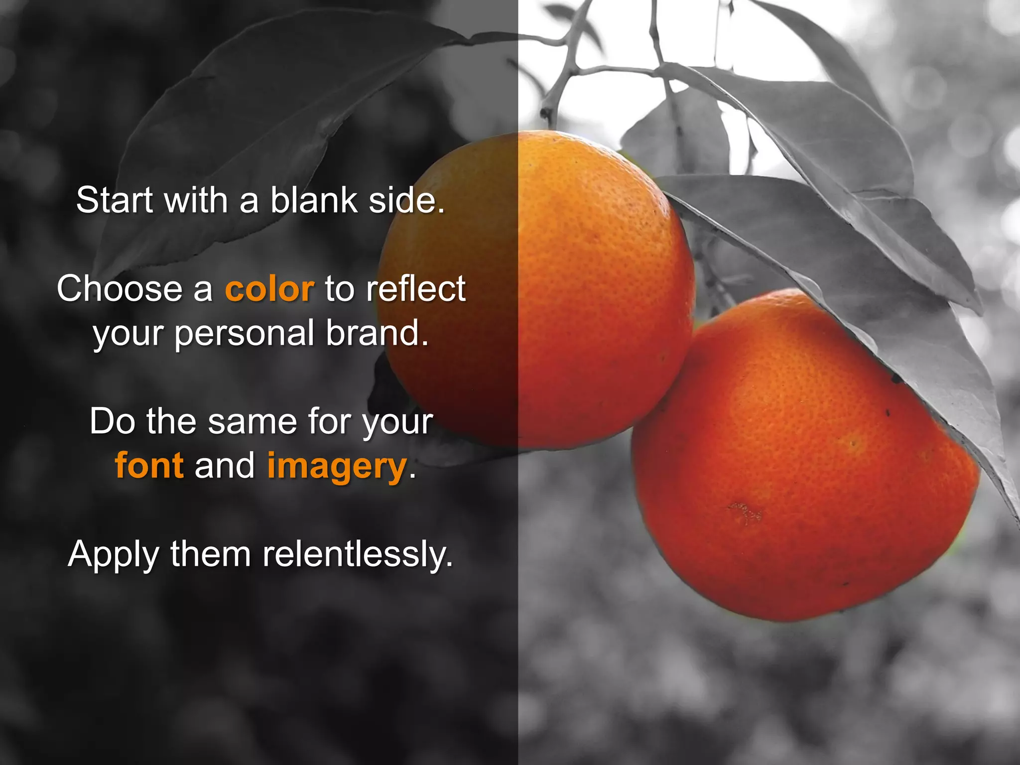Start with a blank side.
Choose a color to reflect
your personal brand.
Do the same for your
font and imagery.
Apply them relentlessly.
 