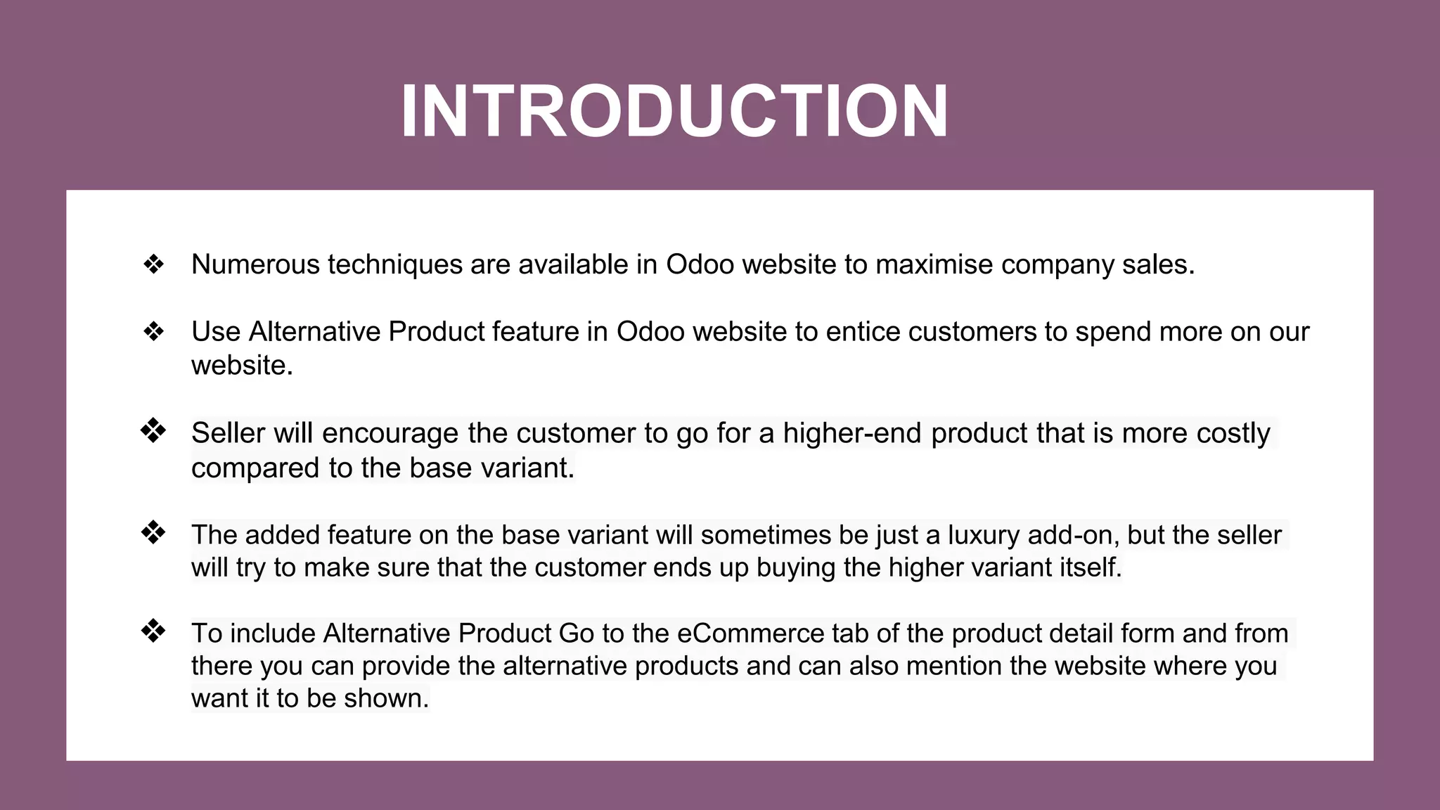 INTRODUCTION
❖ Numerous techniques are available in Odoo website to maximise company sales.
❖ Use Alternative Product feature in Odoo website to entice customers to spend more on our
website.
❖ Seller will encourage the customer to go for a higher-end product that is more costly
compared to the base variant.
❖ The added feature on the base variant will sometimes be just a luxury add-on, but the seller
will try to make sure that the customer ends up buying the higher variant itself.
❖ To include Alternative Product Go to the eCommerce tab of the product detail form and from
there you can provide the alternative products and can also mention the website where you
want it to be shown.