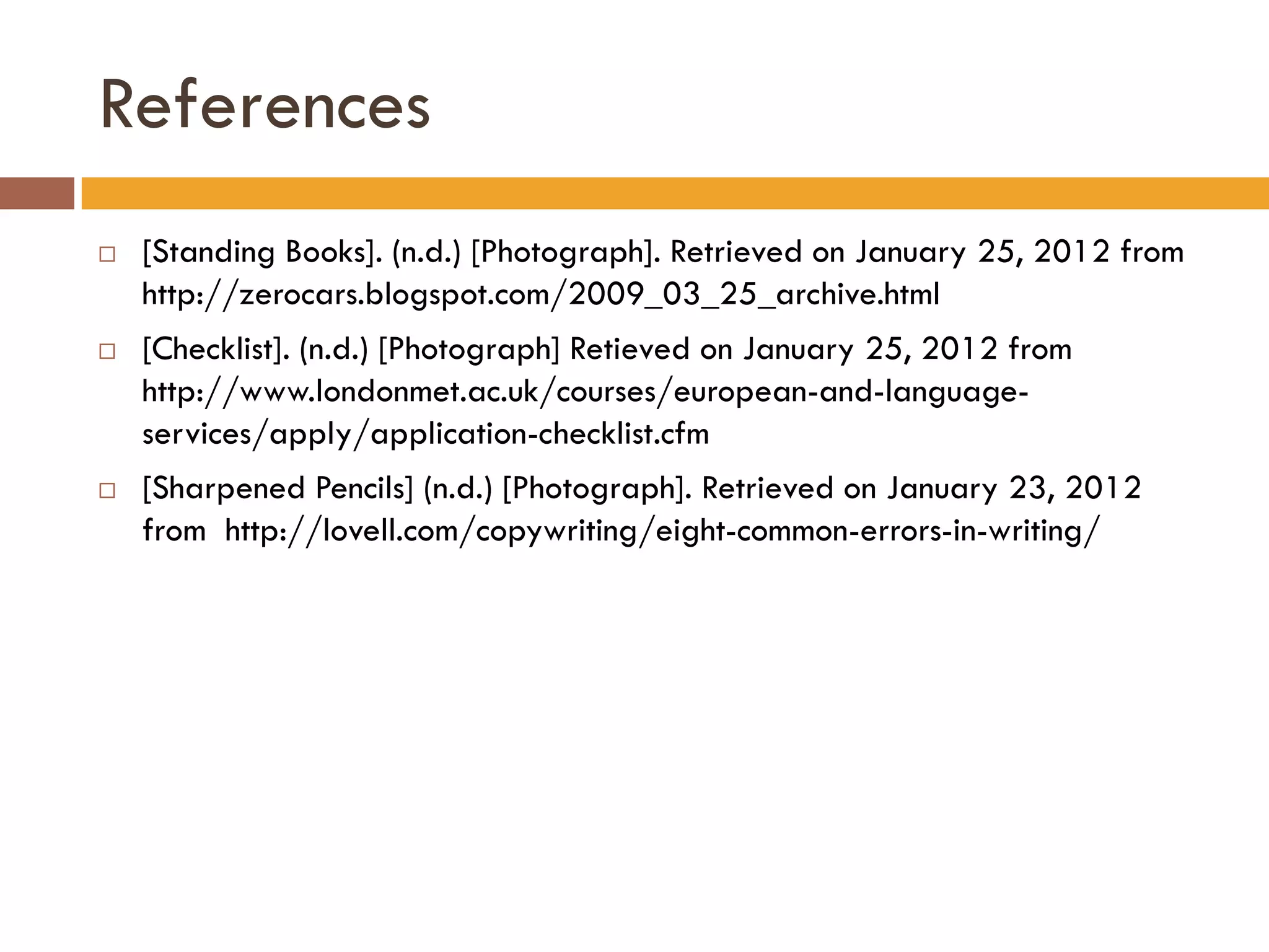 References
   [Standing Books]. (n.d.) [Photograph]. Retrieved on January 25, 2012 from
    http://zerocars.blogspot.com/2009_03_25_archive.html
   [Checklist]. (n.d.) [Photograph] Retieved on January 25, 2012 from
    http://www.londonmet.ac.uk/courses/european-and-language-
    services/apply/application-checklist.cfm
   [Sharpened Pencils] (n.d.) [Photograph]. Retrieved on January 23, 2012
    from http://lovell.com/copywriting/eight-common-errors-in-writing/
 