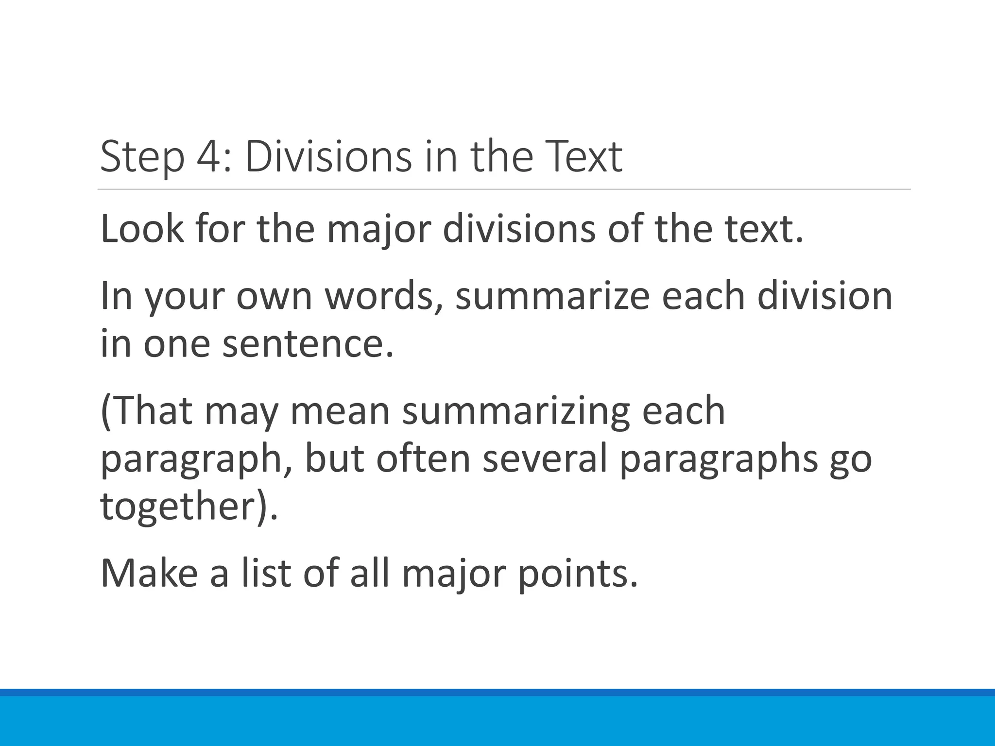 Step 4: Divisions in the Text
Look for the major divisions of the text.
In your own words, summarize each division
in one sentence.
(That may mean summarizing each
paragraph, but often several paragraphs go
together).
Make a list of all major points.
 