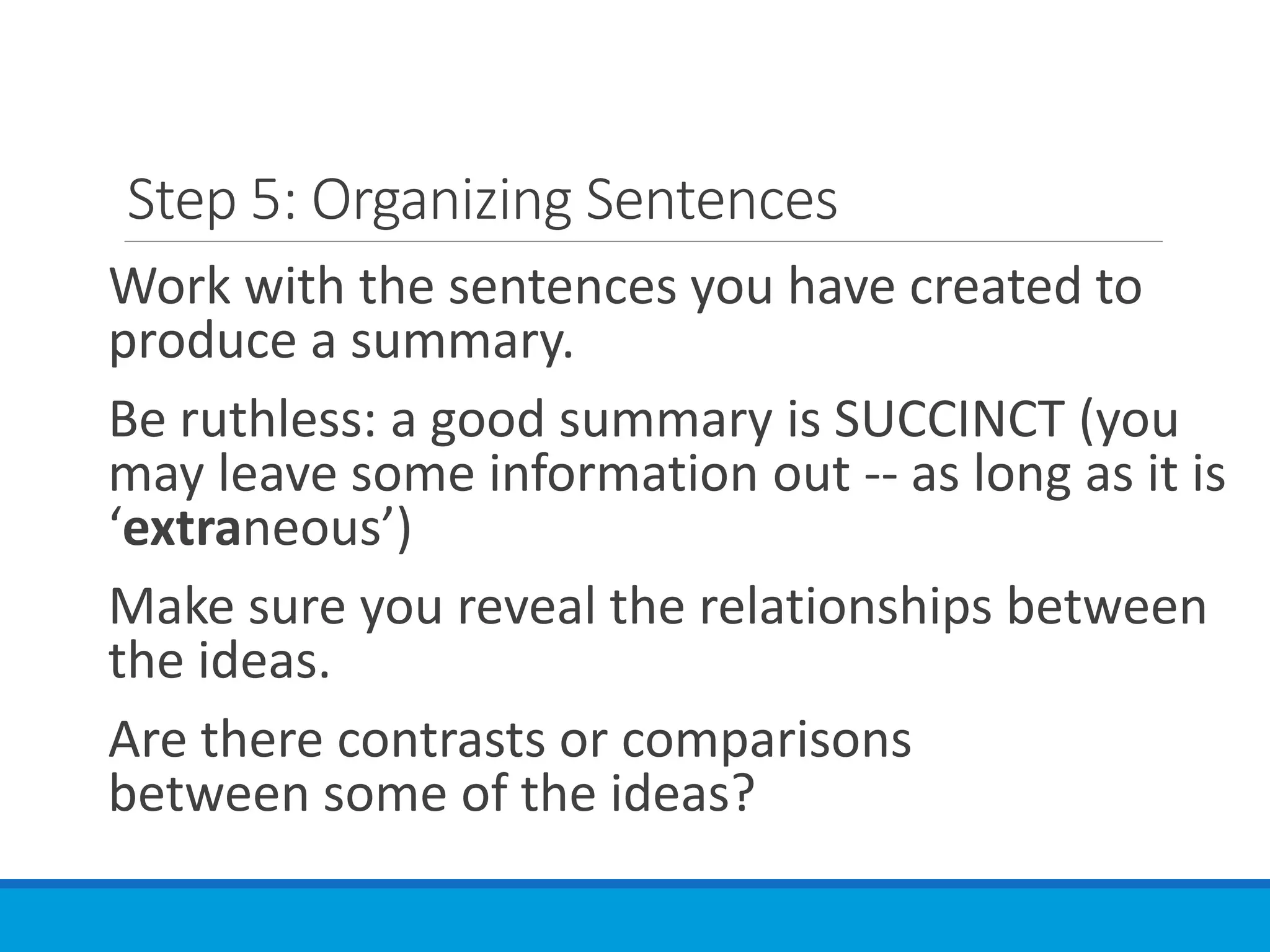 Step 5: Organizing Sentences
Work with the sentences you have created to
produce a summary.
Be ruthless: a good summary is SUCCINCT (you
may leave some information out -- as long as it is
‘extraneous’)
Make sure you reveal the relationships between
the ideas.
Are there contrasts or comparisons
between some of the ideas?
 