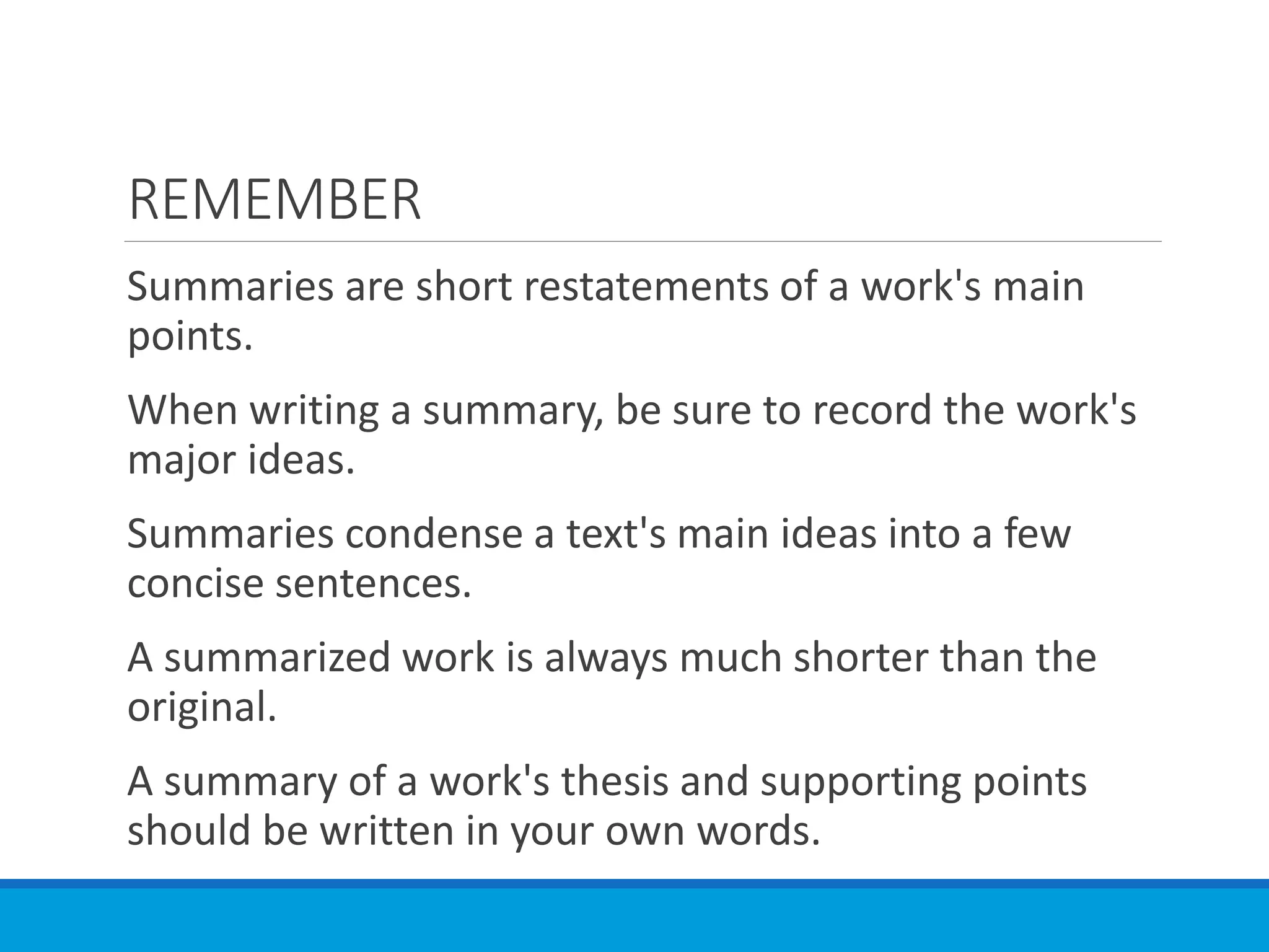 REMEMBER
Summaries are short restatements of a work's main
points.
When writing a summary, be sure to record the work's
major ideas.
Summaries condense a text's main ideas into a few
concise sentences.
A summarized work is always much shorter than the
original.
A summary of a work's thesis and supporting points
should be written in your own words.
 