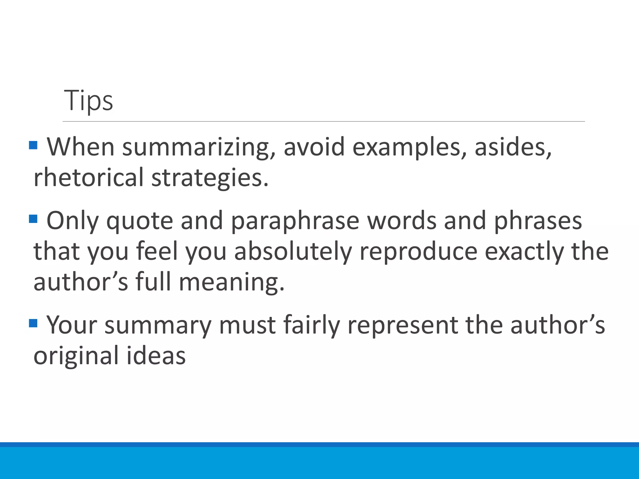 Tips
 When summarizing, avoid examples, asides,
rhetorical strategies.
 Only quote and paraphrase words and phrases
that you feel you absolutely reproduce exactly the
author’s full meaning.
 Your summary must fairly represent the author’s
original ideas
 