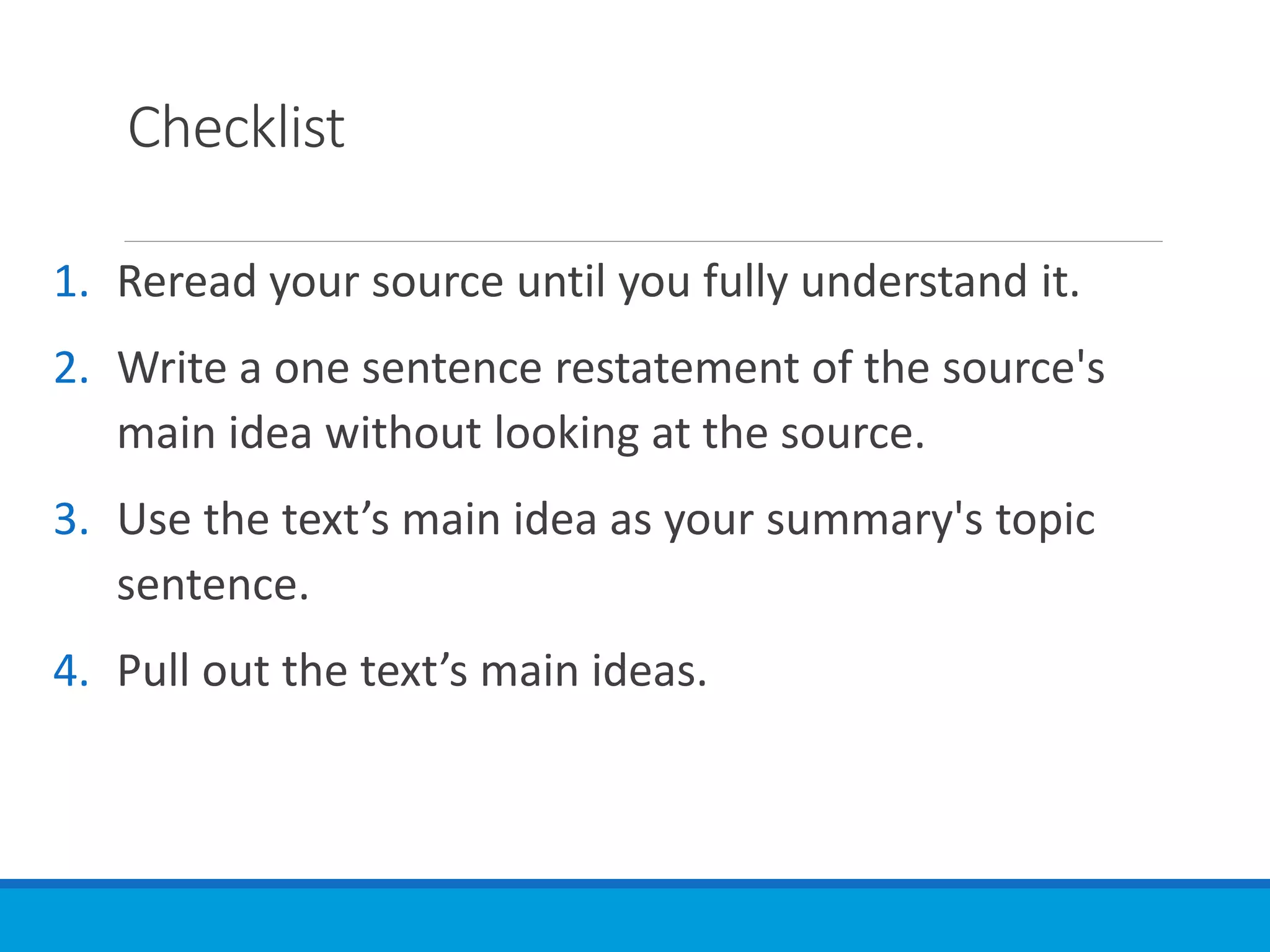 Checklist
1. Reread your source until you fully understand it.
2. Write a one sentence restatement of the source's
main idea without looking at the source.
3. Use the text’s main idea as your summary's topic
sentence.
4. Pull out the text’s main ideas.
 