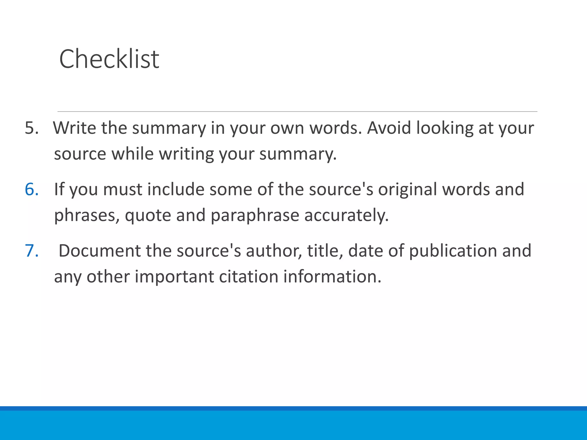 Checklist
5. Write the summary in your own words. Avoid looking at your
source while writing your summary.
6. If you must include some of the source's original words and
phrases, quote and paraphrase accurately.
7. Document the source's author, title, date of publication and
any other important citation information.
 