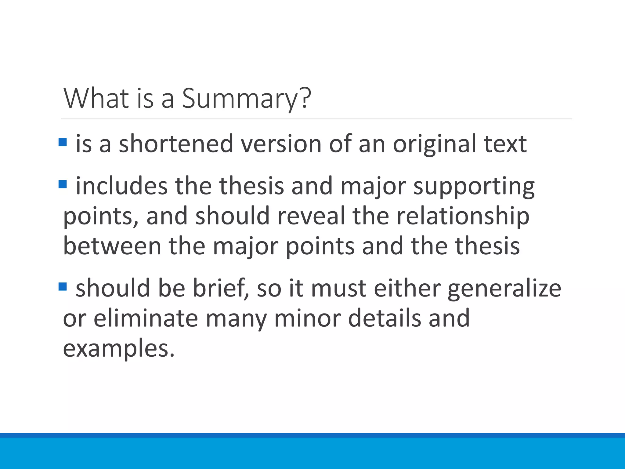 What is a Summary?
 is a shortened version of an original text
 includes the thesis and major supporting
points, and should reveal the relationship
between the major points and the thesis
 should be brief, so it must either generalize
or eliminate many minor details and
examples.
 