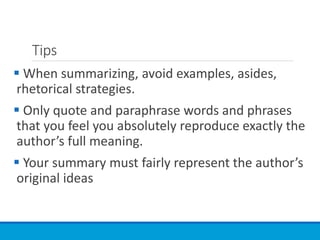 Tips
 When summarizing, avoid examples, asides,
rhetorical strategies.
 Only quote and paraphrase words and phrases
that you feel you absolutely reproduce exactly the
author’s full meaning.
 Your summary must fairly represent the author’s
original ideas
 