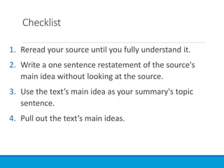 Checklist
1. Reread your source until you fully understand it.
2. Write a one sentence restatement of the source's
main idea without looking at the source.
3. Use the text’s main idea as your summary's topic
sentence.
4. Pull out the text’s main ideas.
 