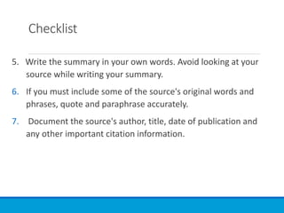 Checklist
5. Write the summary in your own words. Avoid looking at your
source while writing your summary.
6. If you must include some of the source's original words and
phrases, quote and paraphrase accurately.
7. Document the source's author, title, date of publication and
any other important citation information.
 