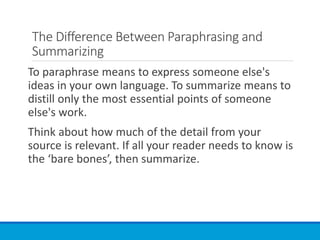 The Difference Between Paraphrasing and
Summarizing
To paraphrase means to express someone else's
ideas in your own language. To summarize means to
distill only the most essential points of someone
else's work.
Think about how much of the detail from your
source is relevant. If all your reader needs to know is
the ‘bare bones’, then summarize.
 