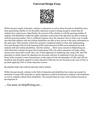 Universal Design Essay
Within the past couple of decades, scholars in education as well as those focused on disabilities have
been questioning whether or not the public education system is doing enough to ensure that all
students have equal access. Specifically, the concern of the scholars is with the growing number of
students with disabilities within the public education system and if the educators are able to keep up
with this growing number. This is a difficult situation since the educators have to find a way to make
sure that both students with and without disabilities are able to have access to the same information at
the same time. Most scholars within this area have completed studies to show that implementing
Universal Design (UD) for both learning (UDL) and instruction (UDI) can be beneficial for both
students with and without disabilities. And the scholars ... Show more content on Helpwriting.net ...
And while these scholars all agree that incorporating UDL into online education will make online
classes more successful overall, they very in their approach on explaining why using UDL and UDI
principles in online classes for education are necessary and how to implement it into the courses.
Some of the research is more focused more on the aspect of why the principles of UDL and UDI are
beneficial and should be applied to online education while the rest are focused on the issue of how to
go about applying UDL in online education courses.
REASONS FOR UDL/UDI IN ONLINE EDUCATION
Within the past decade, scholars in the field of education and disabilities have taken up research to
determine if using UDL principles in online education would be beneficial to students with disabilities
as well as students without those disabilities. The research done by some of the scholars focused on
development of
... Get more on HelpWriting.net ...
 