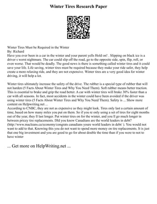 Winter Tires Research Paper
Winter Tires Must be Required in the Winter
By: Richard
Have you ever been in a car in the winter and your parent yells Hold on! . Slipping on black ice is a
driver s worst nightmare. The car could slip off the road, go to the opposite side, spin, flip, roll, or
even worse. That would be deadly. The good news is there is something called winter tires and it could
save your life. Life saving, winter tires must be required because they make your ride safer, they help
create a more relaxing ride, and they are not expensive. Winter tires are a very good idea for winter
driving, it will help a lot.
Winter tires ultimately increase the safety of the drive. The rubber is a special type of rubber that will
not harden (5 Facts About Winter Tires and Why You Need Them). Soft rubber means better traction.
This is essential to brake and grip the road better. A car with winter tires will brake 30% faster than a
car with all seasons. In fact, most accidents in the winter could have been avoided if the driver was
using winter tires (5 Facts About Winter Tires and Why You Need Them). Safety is ... Show more
content on Helpwriting.net ...
According to CNBC, they are not as expensive as they might look. Tires only last a certain amount of
time, based on how many miles you put on them. So if you re only using a set of tires for eight months
out of the year, they ll last longer. Put winter tires on for the winter, and you ll go much longer in
between pricey tire replacements. DId you know Canadians are the world leaders in debt?
(http://www.macleans.ca/economy/congrats canadians youre world leaders in debt/ ). You would not
want to add to that. Knowing this you do not want to spend more money on tire replacements. It is just
that one big investment and you are good to go for about double the time than if you were to not to
have winter
... Get more on HelpWriting.net ...
 