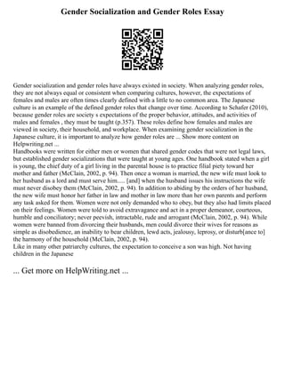 Gender Socialization and Gender Roles Essay
Gender socialization and gender roles have always existed in society. When analyzing gender roles,
they are not always equal or consistent when comparing cultures, however, the expectations of
females and males are often times clearly defined with a little to no common area. The Japanese
culture is an example of the defined gender roles that change over time. According to Schafer (2010),
because gender roles are society s expectations of the proper behavior, attitudes, and activities of
males and females , they must be taught (p.357). These roles define how females and males are
viewed in society, their household, and workplace. When examining gender socialization in the
Japanese culture, it is important to analyze how gender roles are ... Show more content on
Helpwriting.net ...
Handbooks were written for either men or women that shared gender codes that were not legal laws,
but established gender socializations that were taught at young ages. One handbook stated when a girl
is young, the chief duty of a girl living in the parental house is to practice filial piety toward her
mother and father (McClain, 2002, p. 94). Then once a woman is married, the new wife must look to
her husband as a lord and must serve him..... [and] when the husband issues his instructions the wife
must never disobey them (McClain, 2002, p. 94). In addition to abiding by the orders of her husband,
the new wife must honor her father in law and mother in law more than her own parents and perform
any task asked for them. Women were not only demanded who to obey, but they also had limits placed
on their feelings. Women were told to avoid extravagance and act in a proper demeanor, courteous,
humble and conciliatory; never peevish, intractable, rude and arrogant (McClain, 2002, p. 94). While
women were banned from divorcing their husbands, men could divorce their wives for reasons as
simple as disobedience, an inability to bear children, lewd acts, jealousy, leprosy, or disturb[ance to]
the harmony of the household (McClain, 2002, p. 94).
Like in many other patriarchy cultures, the expectation to conceive a son was high. Not having
children in the Japanese
... Get more on HelpWriting.net ...
 