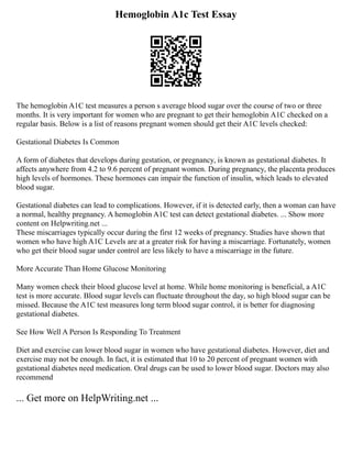 Hemoglobin A1c Test Essay
The hemoglobin A1C test measures a person s average blood sugar over the course of two or three
months. It is very important for women who are pregnant to get their hemoglobin A1C checked on a
regular basis. Below is a list of reasons pregnant women should get their A1C levels checked:
Gestational Diabetes Is Common
A form of diabetes that develops during gestation, or pregnancy, is known as gestational diabetes. It
affects anywhere from 4.2 to 9.6 percent of pregnant women. During pregnancy, the placenta produces
high levels of hormones. These hormones can impair the function of insulin, which leads to elevated
blood sugar.
Gestational diabetes can lead to complications. However, if it is detected early, then a woman can have
a normal, healthy pregnancy. A hemoglobin A1C test can detect gestational diabetes. ... Show more
content on Helpwriting.net ...
These miscarriages typically occur during the first 12 weeks of pregnancy. Studies have shown that
women who have high A1C Levels are at a greater risk for having a miscarriage. Fortunately, women
who get their blood sugar under control are less likely to have a miscarriage in the future.
More Accurate Than Home Glucose Monitoring
Many women check their blood glucose level at home. While home monitoring is beneficial, a A1C
test is more accurate. Blood sugar levels can fluctuate throughout the day, so high blood sugar can be
missed. Because the A1C test measures long term blood sugar control, it is better for diagnosing
gestational diabetes.
See How Well A Person Is Responding To Treatment
Diet and exercise can lower blood sugar in women who have gestational diabetes. However, diet and
exercise may not be enough. In fact, it is estimated that 10 to 20 percent of pregnant women with
gestational diabetes need medication. Oral drugs can be used to lower blood sugar. Doctors may also
recommend
... Get more on HelpWriting.net ...
 