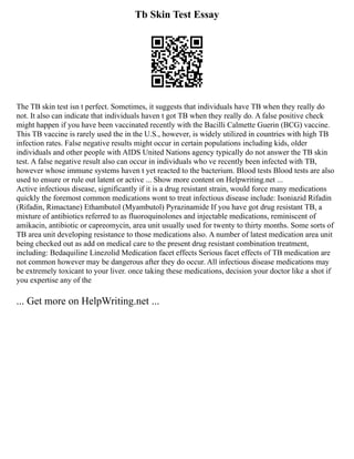 Tb Skin Test Essay
The TB skin test isn t perfect. Sometimes, it suggests that individuals have TB when they really do
not. It also can indicate that individuals haven t got TB when they really do. A false positive check
might happen if you have been vaccinated recently with the Bacilli Calmette Guerin (BCG) vaccine.
This TB vaccine is rarely used the in the U.S., however, is widely utilized in countries with high TB
infection rates. False negative results might occur in certain populations including kids, older
individuals and other people with AIDS United Nations agency typically do not answer the TB skin
test. A false negative result also can occur in individuals who ve recently been infected with TB,
however whose immune systems haven t yet reacted to the bacterium. Blood tests Blood tests are also
used to ensure or rule out latent or active ... Show more content on Helpwriting.net ...
Active infectious disease, significantly if it is a drug resistant strain, would force many medications
quickly the foremost common medications wont to treat infectious disease include: Isoniazid Rifadin
(Rifadin, Rimactane) Ethambutol (Myambutol) Pyrazinamide If you have got drug resistant TB, a
mixture of antibiotics referred to as fluoroquinolones and injectable medications, reminiscent of
amikacin, antibiotic or capreomycin, area unit usually used for twenty to thirty months. Some sorts of
TB area unit developing resistance to those medications also. A number of latest medication area unit
being checked out as add on medical care to the present drug resistant combination treatment,
including: Bedaquiline Linezolid Medication facet effects Serious facet effects of TB medication are
not common however may be dangerous after they do occur. All infectious disease medications may
be extremely toxicant to your liver. once taking these medications, decision your doctor like a shot if
you expertise any of the
... Get more on HelpWriting.net ...
 