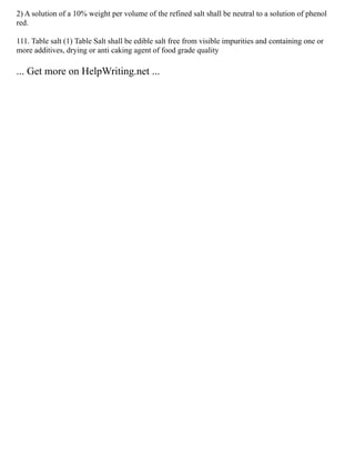2) A solution of a 10% weight per volume of the refined salt shall be neutral to a solution of phenol
red.
111. Table salt (1) Table Salt shall be edible salt free from visible impurities and containing one or
more additives, drying or anti caking agent of food grade quality
... Get more on HelpWriting.net ...
 