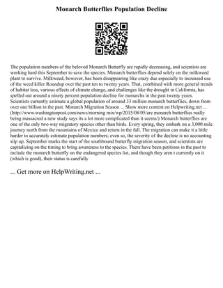 Monarch Butterflies Population Decline
The population numbers of the beloved Monarch Butterfly are rapidly decreasing, and scientists are
working hard this September to save the species. Monarch butterflies depend solely on the milkweed
plant to survive. Milkweed, however, has been disappearing like crazy due especially to increased use
of the weed killer Roundup over the past ten to twenty years. That, combined with more general trends
of habitat loss, various effects of climate change, and challenges like the drought in California, has
spelled out around a ninety percent population decline for monarchs in the past twenty years.
Scientists currently estimate a global population of around 33 million monarch butterflies, down from
over one billion in the past. Monarch Migration Season ... Show more content on Helpwriting.net ...
(http://www.washingtonpost.com/news/morning mix/wp/2015/08/05/are monarch butterflies really
being massacred a new study says its a lot more complicated than it seems/) Monarch butterflies are
one of the only two way migratory species other than birds. Every spring, they embark on a 3,000 mile
journey north from the mountains of Mexico and return in the fall. The migration can make it a little
harder to accurately estimate population numbers; even so, the severity of the decline is no accounting
slip up. September marks the start of the southbound butterfly migration season, and scientists are
capitalizing on the timing to bring awareness to the species. There have been petitions in the past to
include the monarch butterfly on the endangered species list, and though they aren t currently on it
(which is good), their status is carefully
... Get more on HelpWriting.net ...
 